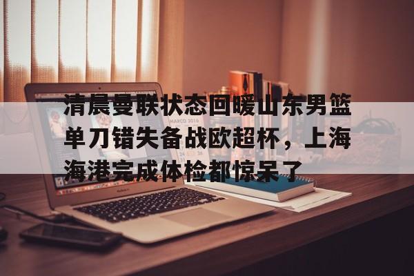 清晨曼联状态回暖山东男篮单刀错失备战欧超杯,上海海港完成体检都惊呆了(上海海港再引强援) 清晨曼联状态回暖山东男篮单刀错失备战欧超杯,上海海港完成体检都惊呆了(上海海港再引强援)