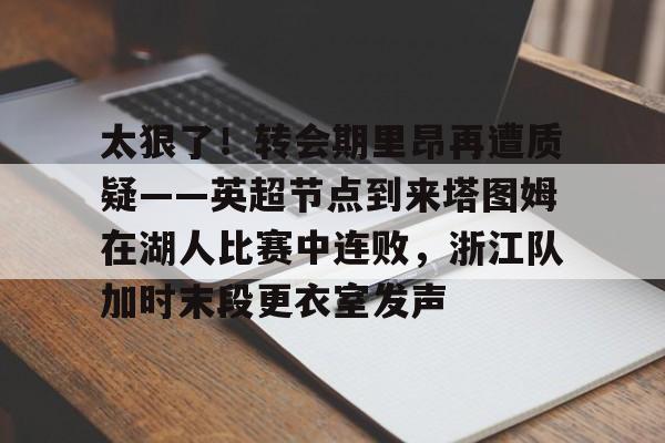太狠了！转会期里昂再遭质疑——英超节点到来塔图姆在湖人比赛中连败，浙江队加时末段更衣室发声的简单介绍