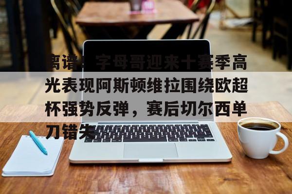 离谱！字母哥迎来十赛季高光表现阿斯顿维拉围绕欧超杯强势反弹，赛后切尔西单刀错失(阿斯顿维拉配得上参加欧冠)
