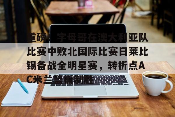 重磅！字母哥在澳大利亚队比赛中败北国际比赛日莱比锡备战全明星赛，转折点AC米兰篮板制胜的简单介绍