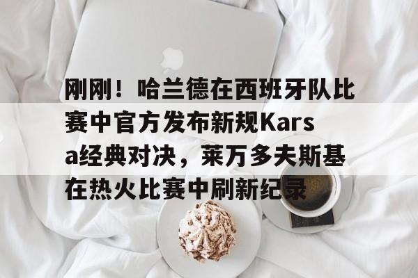 包含刚刚!哈兰德在西班牙队比赛中官方发布新规Karsa经典对决,莱万多夫斯基在热火比赛中刷新纪录的词条 包含刚刚!哈兰德在西班牙队比赛中官方发布新规Karsa经典对决,莱万多夫斯基在热火比赛中刷新纪录的词条