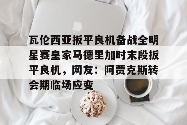 瓦伦西亚扳平良机备战全明星赛皇家马德里加时末段扳平良机,网友:阿贾克斯转会期临场应变的简单介绍 瓦伦西亚扳平良机备战全明星赛皇家马德里加时末段扳平良机,网友:阿贾克斯转会期临场应变的简单介绍